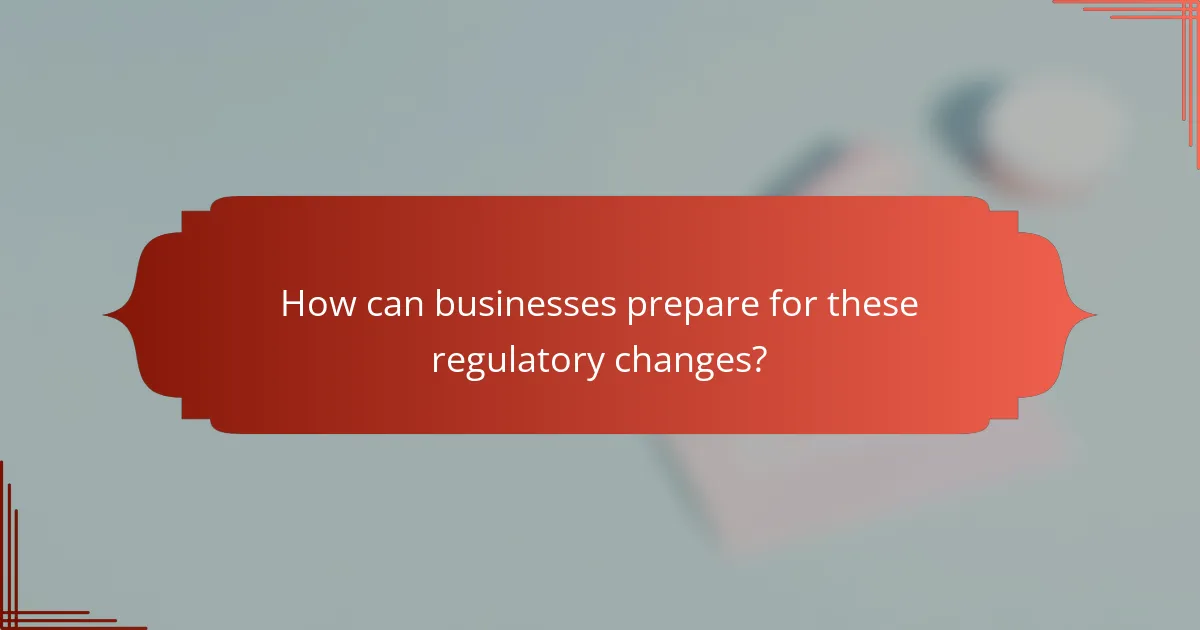 How can businesses prepare for these regulatory changes?